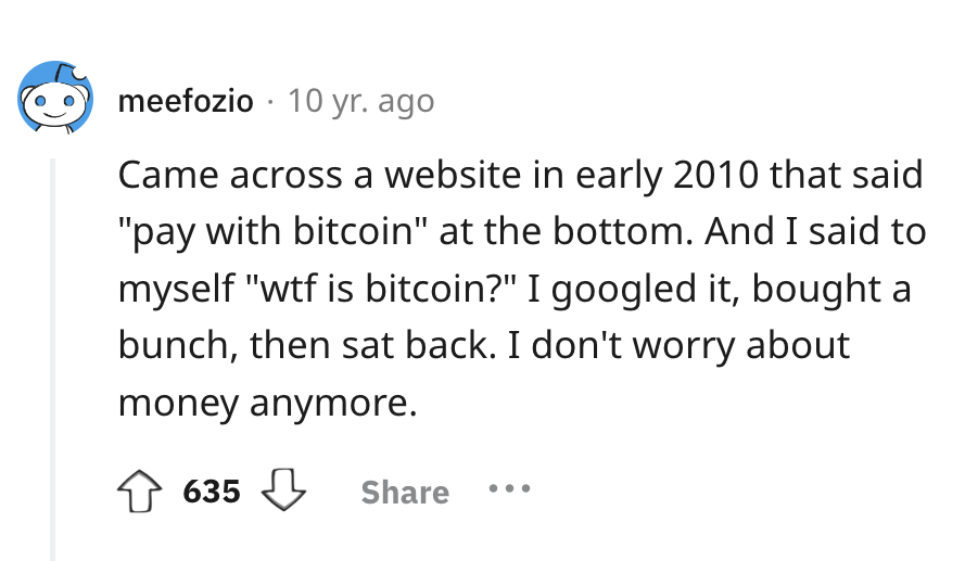 number - meefozio 10 yr. ago Came across a website in early 2010 that said "pay with bitcoin" at the bottom. And I said to myself "wtf is bitcoin?" I googled it, bought a bunch, then sat back. I don't worry about money anymore. 635